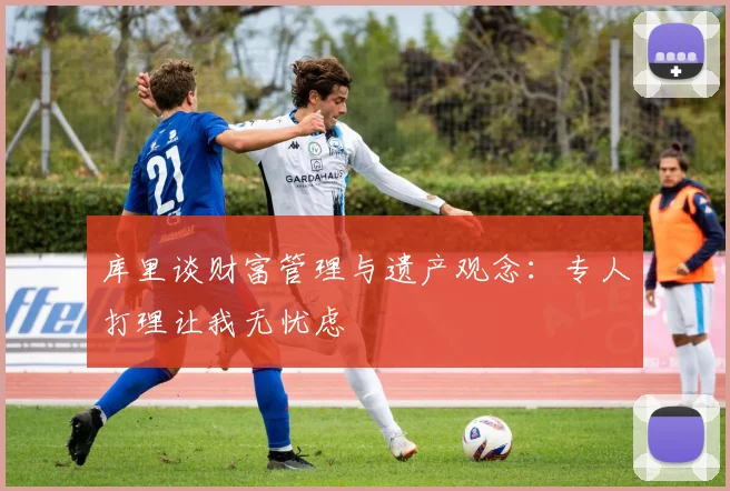 库里谈财富管理与遗产观念：专人打理让我无忧虑