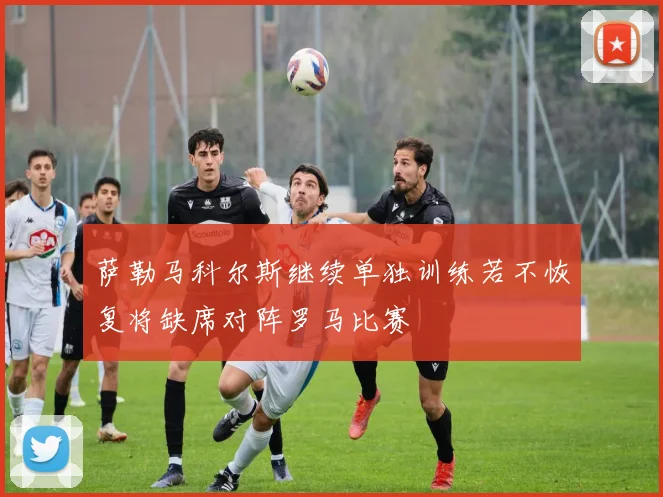 萨勒马科尔斯继续单独训练若不恢复将缺席对阵罗马比赛