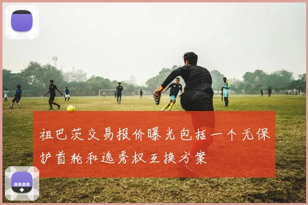 祖巴茨交易报价曝光包括一个无保护首轮和选秀权互换方案