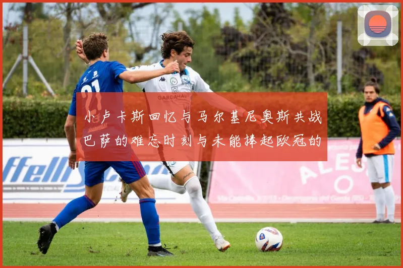 小卢卡斯回忆与马尔基尼奥斯共战巴萨的难忘时刻与未能捧起欧冠的遗憾