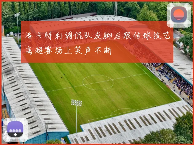 洛卡特利调侃队友脚后跟传球技艺高超赛场上笑声不断