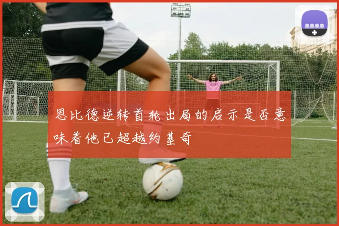 恩比德逆转首轮出局的启示是否意味着他已超越约基奇