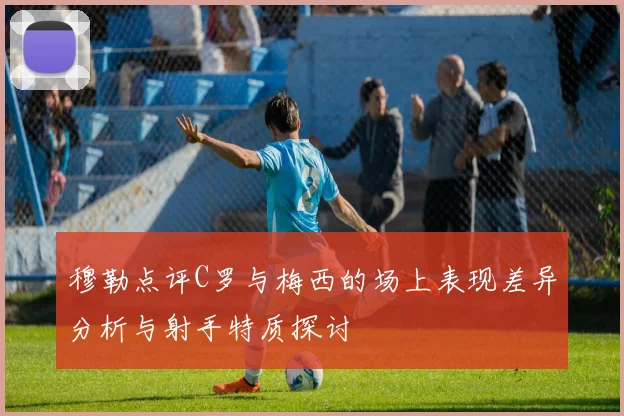 穆勒点评C罗与梅西的场上表现差异分析与射手特质探讨