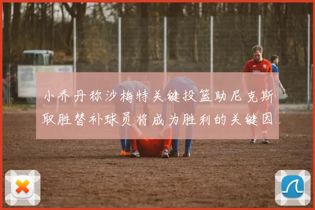 小乔丹称沙梅特关键投篮助尼克斯取胜替补球员将成为胜利的关键因素