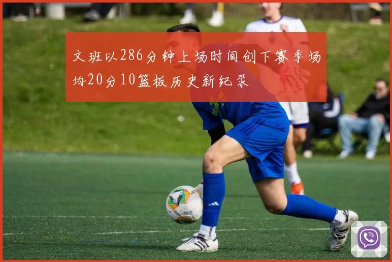 文班以286分钟上场时间创下赛季场均20分10篮板历史新纪录