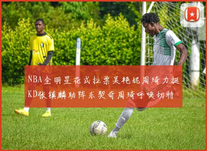 NBA全明星花式拉票吴艳妮周琦力挺KD张镇麟助阵东契奇周琦呼唤切特共襄盛举