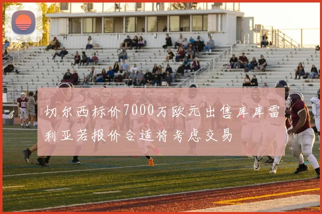 切尔西标价7000万欧元出售库库雷利亚若报价合适将考虑交易