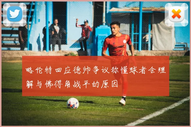 略伦特回应德帅争议称懂球者会理解与佛得角战平的原因