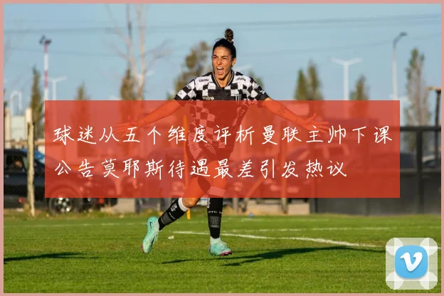 球迷从五个维度评析曼联主帅下课公告莫耶斯待遇最差引发热议